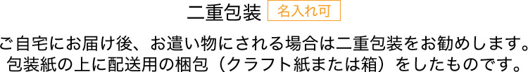 二重包装 名入れ可 ご自宅にお届け後、お遣い物にされる場合は二重包装をお勧めします。包装紙の上に配送用の梱包（クラフト紙または箱）をしたものです。