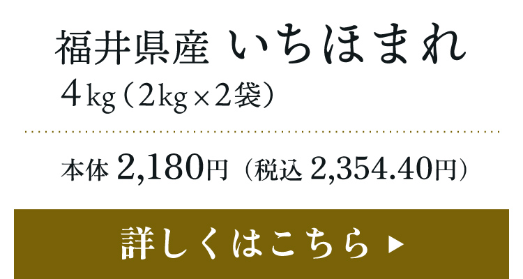 福井県産 いちほまれ 4kg（2kg×2袋）本体 2,180円（税込 2,354.40円）詳しくはこちら