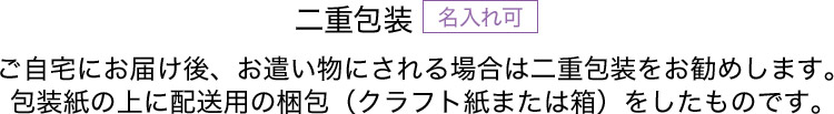 二重包装 名入れ可 ご自宅にお届け後、お遣い物にされる場合は二重包装をお勧めします。包装紙の上に配送用の梱包（クラフト紙または箱）をしたものです。