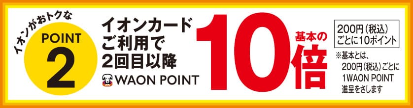 イオンがおトクなPOINT2 イオンカードご利用で2回目以降WAON POINT基本の10倍 200円(税込)ごとに10ポイント ※基本とは、200円(税込)ごとに1WAON POINT進呈をさします