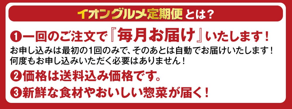 イオングルメ定期便とは？ (1)一回のご注文で『毎月お届け』いたします！お申し込みは最初の1回のみで、そのあとは自動でお届けいたします！何度もお申し込みいただく必要はありません！ (2)価格は送料込み価格です。 (3)新鮮な食材やおいしい惣菜が届く！