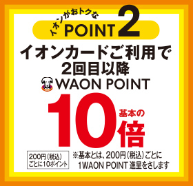 イオンがおトクなPOINT2 イオンカードご利用で2回目以降WAON POINT基本の10倍 200円(税込)ごとに10ポイント ※基本とは、200円(税込)ごとに1WAON POINT進呈をさします