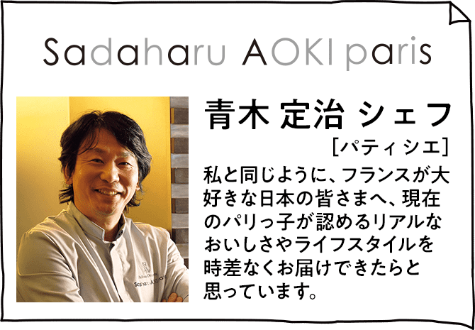 Sadaharu AOKI paris 青木 定治 シェフ［パティシエ］ 私と同じように、フランスが大好きな日本の皆さまへ、現在のパリっ子が認めるリアルなおいしさやライフスタイルを時差なくお届けできたらと思っています。