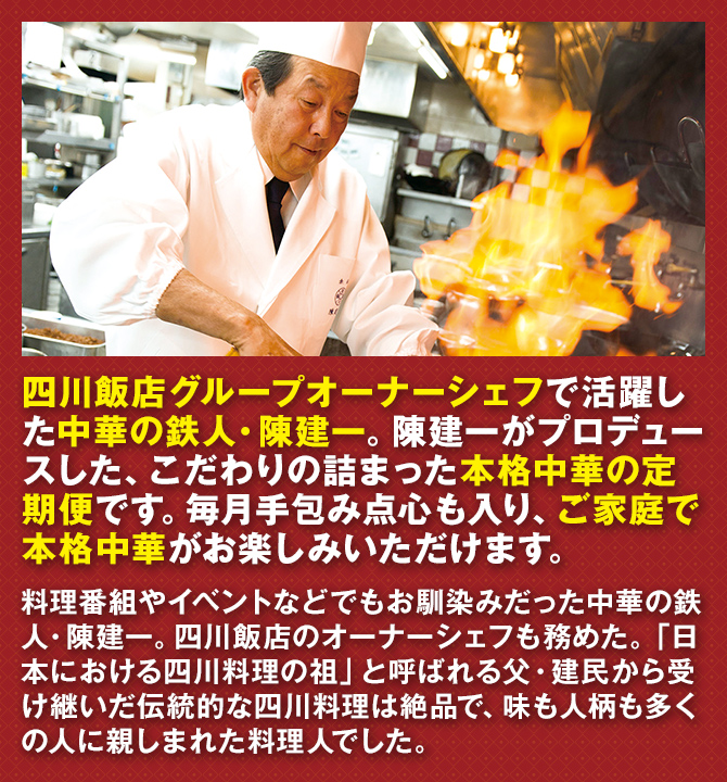 四川飯店グループオーナーシェフで活躍した中華の鉄人・陳建一。陳建一がプロデュースした、こだわりの詰まった本格中華の定期便です。毎月手包み点心も入り、ご家庭で本格中華がお楽しみいただけます。 料理番組やイベントなどでもお馴染みだった中華の鉄人・陳建一。四川飯店のオーナーシェフも務めた。「日本における四川料理の祖」と呼ばれる父・建民から受け継いだ伝統的な四川料理は絶品で、味も人柄も多くの人に親しまれた料理人でした。