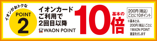 イオンがおトクなPOINT2 イオンカードご利用で2回目以降WAON POINT基本の10倍 200円(税込)ごとに10ポイント ※基本とは、200円(税込)ごとに1WAON POINT進呈をさします