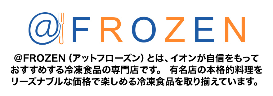 @FROZEN ＠FROZEN（アットフローズン）とは、イオンが自信をもっておすすめする冷凍食品の専門店です。有名店の本格的料理をリーズナブルな価格で楽しめる冷凍食品を取り揃えています。