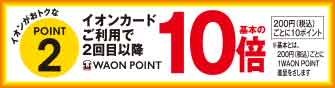 イオンがおトクなPOINT2 イオンカードご利用で2回目以降WAON POINT基本の10倍 200円(税込)ごとに10ポイント ※基本とは、200円(税込)ごとに1WAON POINT進呈をさします