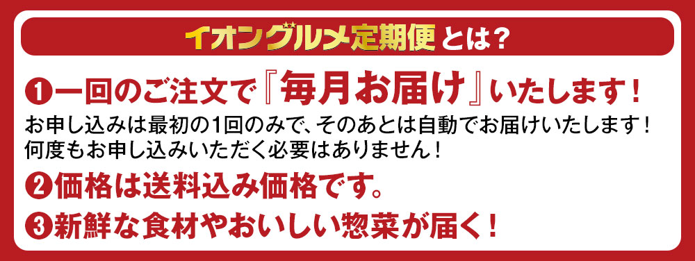 イオングルメ定期便とは？ (1)一回のご注文で『毎月お届け』いたします！お申し込みは最初の1回のみで、そのあとは自動でお届けいたします！何度もお申し込みいただく必要はありません！ (2)価格は送料込み価格です。 (3)新鮮な食材やおいしい惣菜が届く！