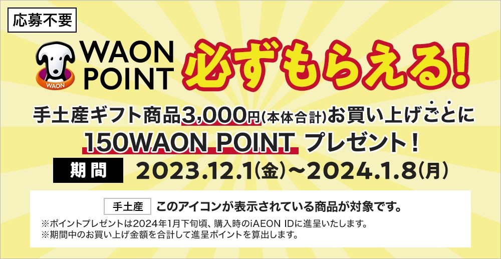 応募不要 WAON POINT必ずもらえる！ 手土産ギフト商品3,000円(本体合計)お買い上げごとに150WAON POINTプレゼント！ 期間2023.12.1(金)〜2024.1.8(月) [手土産]このアイコンが表示されている商品が対象です。 ※ポイントプレゼントは2024年1月下旬頃、購入時のiAEON IDに進呈いたします。※期間中のお買い上げ金額を合計して進呈ポイントを算出します。