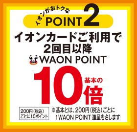 イオンがおトクなPOINT2 イオンカードご利用で2回目以降WAON POINT基本の10倍 200円(税込)ごとに10ポイント ※基本とは、200円(税込)ごとに1WAON POINT進呈をさします