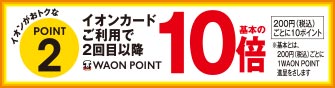 イオンがおトクなPOINT2 イオンカードご利用で2回目以降WAON POINT基本の10倍 200円(税込)ごとに10ポイント ※基本とは、200円(税込)ごとに1WAON POINT進呈をさします