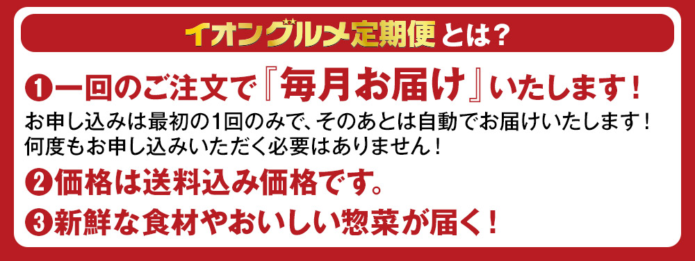 イオングルメ定期便とは？ (1)一回のご注文で『毎月お届け』いたします！お申し込みは最初の1回のみで、そのあとは自動でお届けいたします！何度もお申し込みいただく必要はありません！ (2)価格は送料込み価格です。 (3)新鮮な食材やおいしい惣菜が届く！