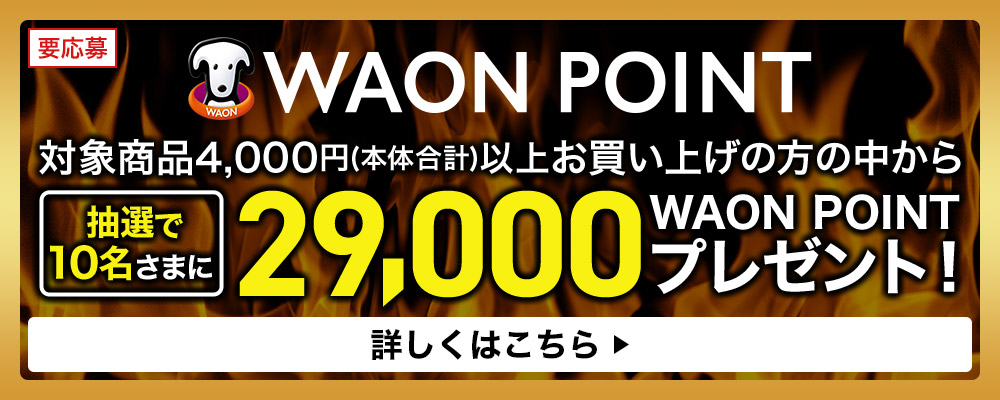 要応募 WAON POINT 対象商品4,000円(本体合計)以上お買い上げの方の中から抽選で10名さまに29,000 WAON POINT プレゼント！ 詳しくはこちら