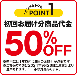 イオンがおトクなPOINT1 初回お届け分商品代金50%OFF ※適用には1年以内に6回のお取引が必要です。 ※こちらの特典は2024年9月26日ご注文分より適用されます。