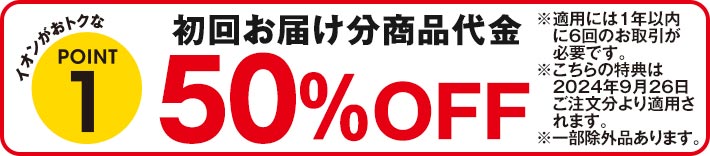 イオンがおトクなPOINT1 初回お届け分商品代金50%OFF ※適用には1年以内に6回のお取引が必要です。 ※こちらの特典は2024年9月26日ご注文分より適用されます。