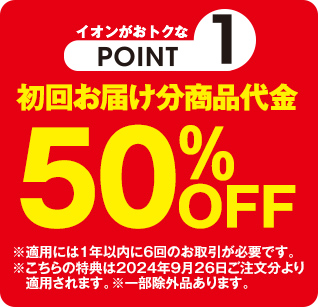 イオンがおトクなPOINT1 初回お届け分商品代金50%OFF ※適用には1年以内に6回のお取引が必要です。 ※こちらの特典は2024年9月26日ご注文分より適用されます。