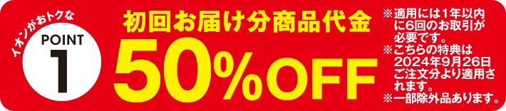 イオンがおトクなPOINT1 初回お届け分商品代金50%OFF ※適用には1年以内に6回のお取引が必要です。 ※こちらの特典は2024年9月26日ご注文分より適用されます。