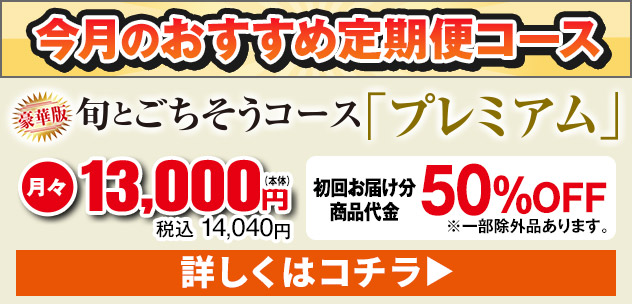 今月のおすすめ定期便コース 豪華版 旬とごちそうコース「プレミアム」 月々本体13,000円 税込14,040円 初回お届け分商品代金50%OFF ※一部例外品あります。