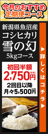 今月のおすすめ定期便コース 新潟県魚沼産 コシヒカリ雪の幻 5kgコース 初回半額2,750円(本体) 2回目以降月々5,500円(本体) 詳しくはコチラ