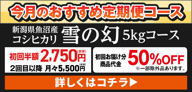 今月のおすすめ定期便コース 新潟県魚沼産 コシヒカリ雪の幻 5kgコース 初回半額2,750円(本体) 2回目以降月々5,500円(本体) 詳しくはコチラ