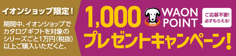 イオンショップ限定! 期間中、イオンショップでカタログギフトを対象のシリーズごと1万円（税抜）以上ご購入いただくと、1,000 WAON POINTプレゼントキャンペーン! ご応募不要!必ずもらえる!
