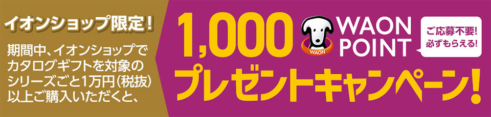 イオンショップ限定！ 期間中、イオンショップでカタログギフトを対象のシリーズごと1万円(税抜)以上ご購入いただくと1,000WAON POINTプレゼントキャンペーン！ご応募不要！必ずもらえる！