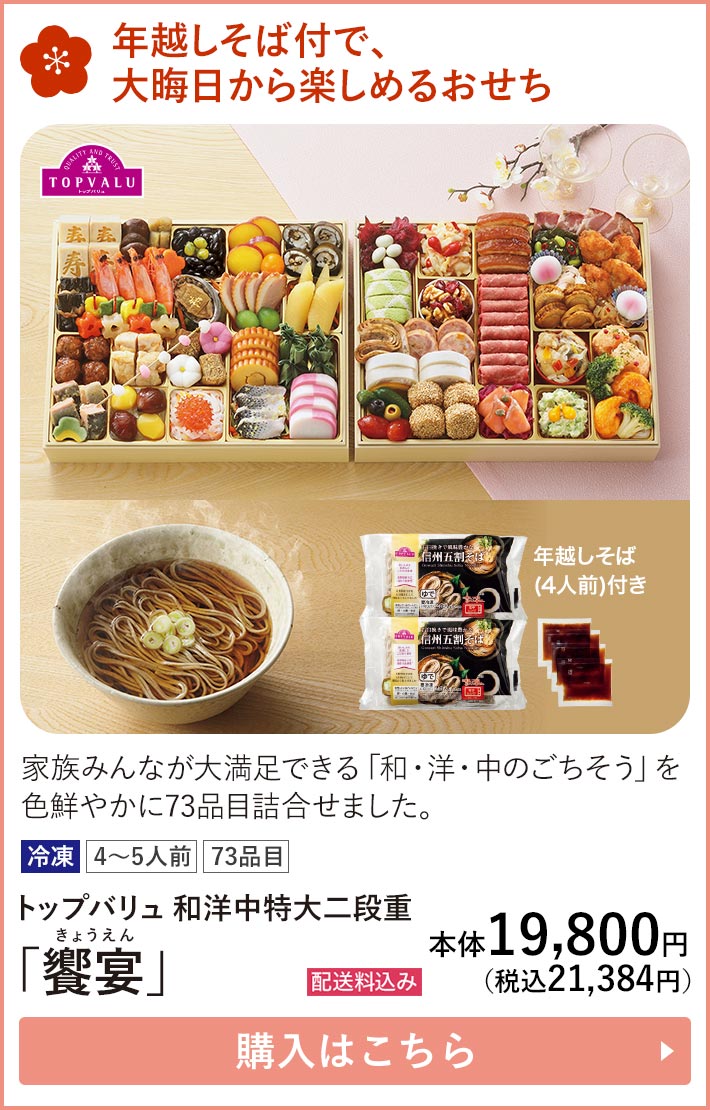 年越しそば付で、大晦日から楽しめるおせち 家族みんなが大満足できる「和・洋・中のごちそう」を色鮮やかに73品目詰合せました。 冷凍 4～5人前 73品目 トップバリュ 和洋中特大二段重 「饗宴」 配送料込み 本体19,800円（税込21,384円） 購入はこちら