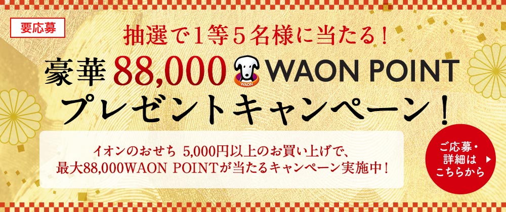 要応募 抽選で１等５名様に当たる！ 豪華 88,000 WAON POINT プレゼントキャンペーン！ イオンのおせち 5,000円以上のお買い上げで、最大88,000WAON POINTが当たるキャンペーン実施中！ ご応募・詳細はこちらから