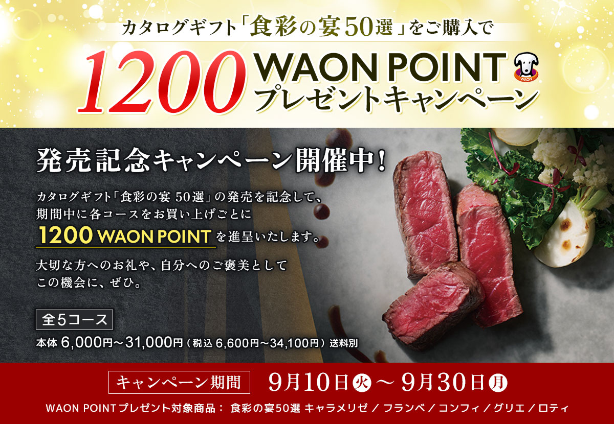 カタログギフト「食彩の宴50選」発売記念！対象商品ご購入で1200WAON POINTプレゼントキャンペーン開催中！ カタログギフト「食彩の宴50選」の発売を記念して、期間中に各コースをお買い上げごとに1200 WAON POINTを進呈いたします。大切な方へのお礼や、自分へのご褒美としてこの機会に、ぜひ。【全5コース】本体6,000円～31,000円（税込 6,600円～34,100円）送料別【キャンペーン期間】9月10日（火） ～ 9月30日（月）WAON POINTプレゼント対象商品： 食彩の宴50選 キャラメリゼ／フランベ／コンフィ／グリエ／ロティ