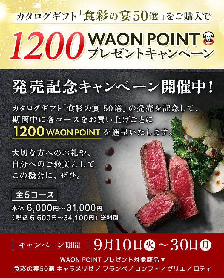 カタログギフト「食彩の宴50選」発売記念！対象商品ご購入で1200WAON POINTプレゼントキャンペーン開催中！ カタログギフト「食彩の宴50選」の発売を記念して、期間中に各コースをお買い上げごとに1200 WAON POINTを進呈いたします。大切な方へのお礼や、自分へのご褒美としてこの機会に、ぜひ。【全5コース】本体6,000円～31,000円（税込 6,600円～34,100円）送料別【キャンペーン期間】9月10日（火） ～ 9月30日（月）WAON POINTプレゼント対象商品： 食彩の宴50選 キャラメリゼ／フランベ／コンフィ／グリエ／ロティ