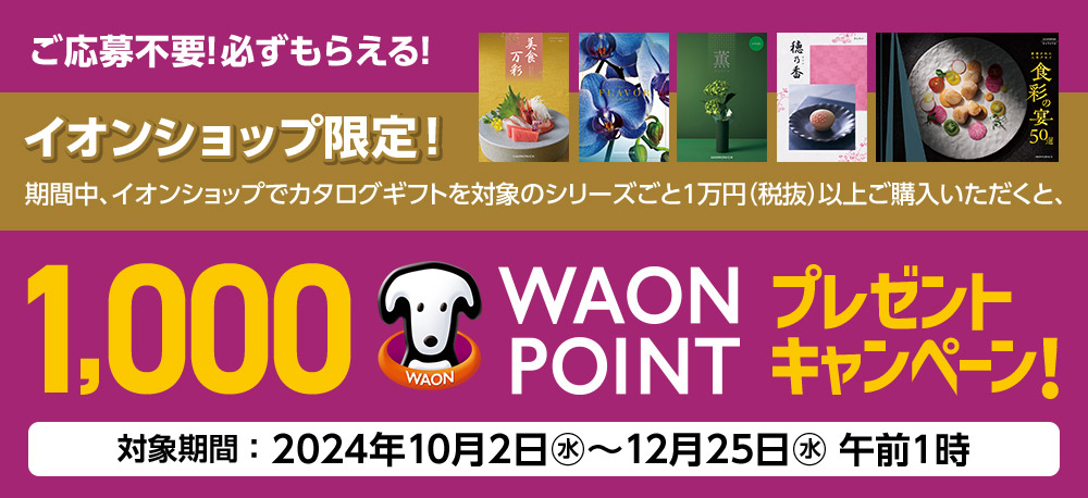 ご応募不要!必ずもらえる! イオンショップ限定! 期間中、イオンショップでカタログギフトを対象のシリーズごと1万円（税抜）以上ご購入いただくと、1,000 WAON POINTプレゼントキャンペーン! 対象期間：2024年10月2日(水)〜12月25日(水)午前1時