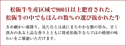 松阪牛生産区域で900日以上肥育された、松阪牛の中でもほんの数％の選び抜かれた牛 きめ細かい霜降り、見た目とは逆にまろやかな脂の旨み、甘く深みのある上品な香りとともに特産松阪牛ならではの格別の味わいをご堪能いただけます。