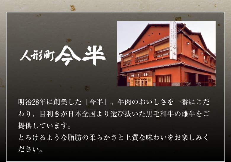 人形町 今半 明治28年に創業した「今半」。牛肉のおいしさを一番にこだわり、目利きが日本全国より選び抜いた黒毛和牛の雌牛をご提供しています。とろけるような脂肪の柔らかさと上質な味わいをお楽しみください。