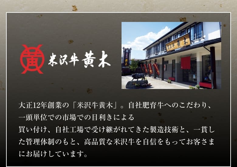 米沢牛 黄木 大正12年創業の「米沢牛黄木」。自社肥育牛へのこだわり、一頭単位での市場での目利きによる買い付け、自社工場で受け継がれてきた製造技術と、一貫した管理体制のもと、高品質な米沢牛を自信をもってお客さまにお届けしています。