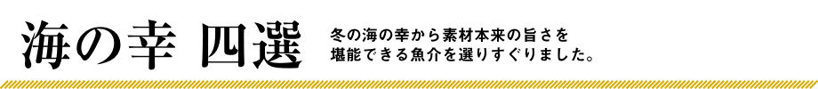 海の幸 四選 冬の海の幸から素材本来の旨さを堪能できる魚介を選りすぐりました。