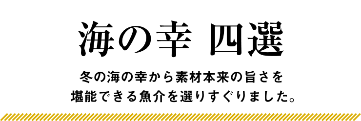 海の幸 四選 冬の海の幸から素材本来の旨さを堪能できる魚介を選りすぐりました。