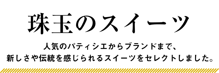 珠玉のスイーツ 人気のパティシエからブランドまで、新しさや伝統を感じられるスイーツをセレクトしました。