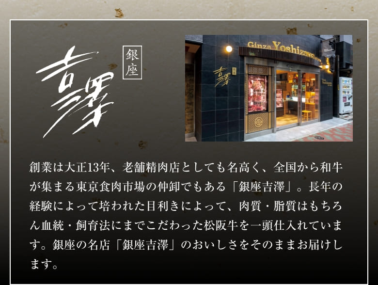 銀座 吉澤 創業は大正13年、老舗精肉店としても名高く、全国から和牛が集まる東京食肉市場の仲卸でもある「銀座吉澤」。長年の経験によって培われた目利きによって、肉質・脂質はもちろん血統・飼育法にまでこだわった松阪牛を一頭仕入れています。銀座の名店「銀座吉澤」のおいしさをそのままお届けします。