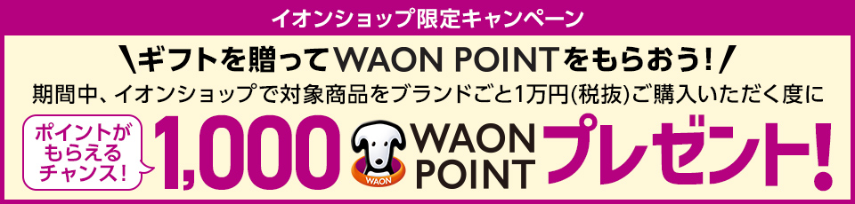 イオンショップ限定キャンペーン ギフトを贈ってWAON POINTをもらおう！期間中、イオンショップで対象商品をブランドごと1万円(税抜)ご購入いただく度に1,000WAON POINTプレゼント！ポイントがもらえるチャンス！