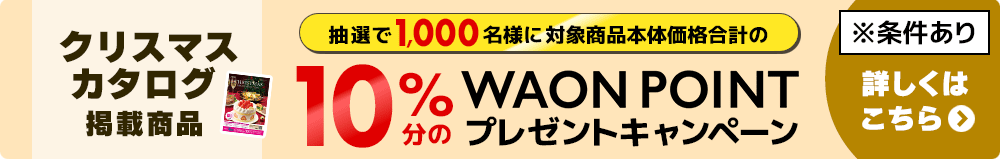 クリスマスカタログ掲載品：イオンマークのクレジット払いでクリスマスカタログ掲載品を本体価格合計5,000円以上ご購入で抽選で1,000名様にお買い上げ本体価格合計の10%分のWAON POINT プレゼントキャンペーン！ ※条件あり 詳しくはこちら