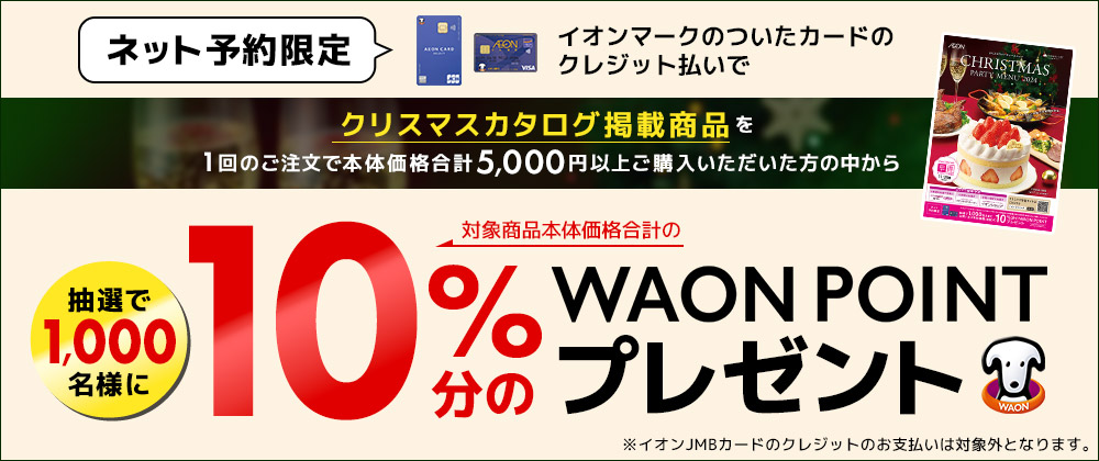 クリスマスカタログ掲載商品を1回のご注文で商品本体価格合計5,000円以上、かつイオンマークのついたカードのクレジット払いをご利用いただいた方の中から抽選で合計1,000名さまに、対象商品本体価格合計の10％分のWAON POINT をプレゼント！