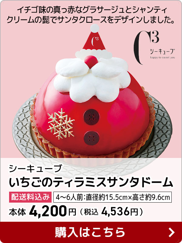 シーキューブ いちごのティラミスサンタドーム 配送料込み 4〜6人前：直径約15.5cm × 高さ約9.6cm 本体 4,200円（税込 4,536円） イチゴ味の真っ赤なグラサージュとシャンティクリームの髭でサンタクロースをデザインしました。