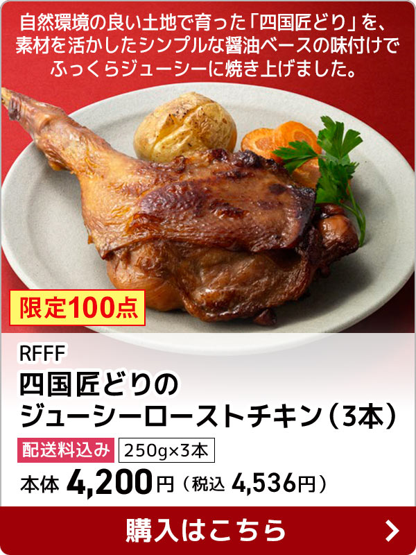 RFFF 四国匠どりのジューシーローストチキン（3本） 配送料込み 250g×3本 本体 4,200円（税込 4,536円） 自然環境の良い土地で育った「四国匠どり」を、素材を活かしたシンプルな醤油ベースの味付けでふっくらジューシーに焼き上げました。