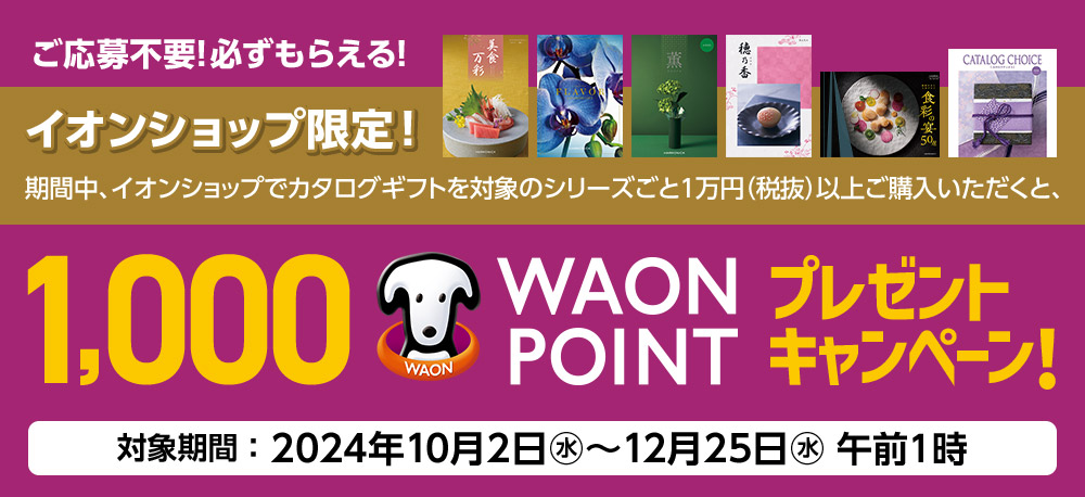 ご応募不要!必ずもらえる! イオンショップ限定! 期間中、イオンショップでカタログギフトを対象のシリーズごと1万円（税抜）以上ご購入いただくと、1,000 WAON POINTプレゼントキャンペーン! 対象期間：2024年10月2日(水)〜12月25日(水)午前1時