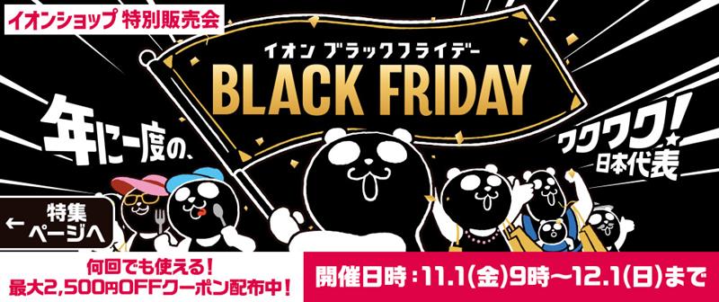 AEON BLACK FRIDAY イオンブラックフライデー 年に一度のワクワク！日本代表 何回でも使える！最大2,500円OFFクーポン配布中！ 開催日時：2024年11月1日（金）～12月1日（日）まで　特集ページへ＞