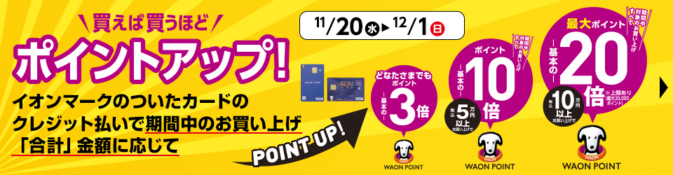 11/20(水)〜12/1(日) 買えば買うほどポイントアップ！ イオンマークのついたカードのクレジット払いで期間中のお買い上げ「合計」金額に応じてPOINT UP!