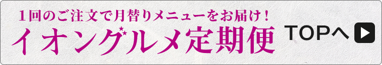 1回のご注文で月替りメニューをお届け！ イオングルメ定期便 TOPへ