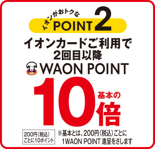 イオンがおトクなPOINT2 イオンカードご利用で2回目以降 WAON POINT基本の10倍 200円(税込)ごとに10ポイント ※基本とは、200円(税込)ごとに1WAON POINT 進呈をさします