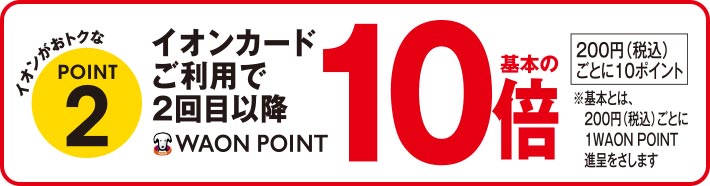 イオンがおトクなPOINT2 イオンカードご利用で2回目以降 WAON POINT基本の10倍 200円(税込)ごとに10ポイント ※基本とは、200円(税込)ごとに1WAON POINT 進呈をさします