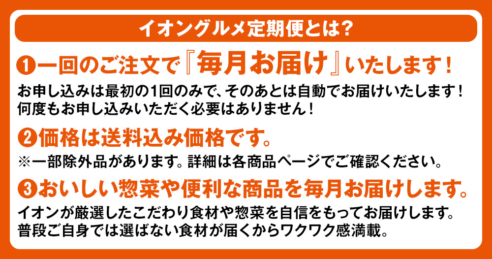 (1)一回のご注文で『毎月お届け』いたします！ お申し込みは最初の1回のみで、そのあとは自動でお届けいたします！何度もお申し込みいただく必要はありません！ (2)価格は送料込み価格です。 ※一部除外品があります。詳細は各商品ページでご確認ください。 (3)おいしい惣菜や便利な商品を毎月お届けします。 イオンが厳選したこだわり食材や惣菜を自信をもってお届けします。普段ご自身では選ばない食材が届くからワクワク感満載。